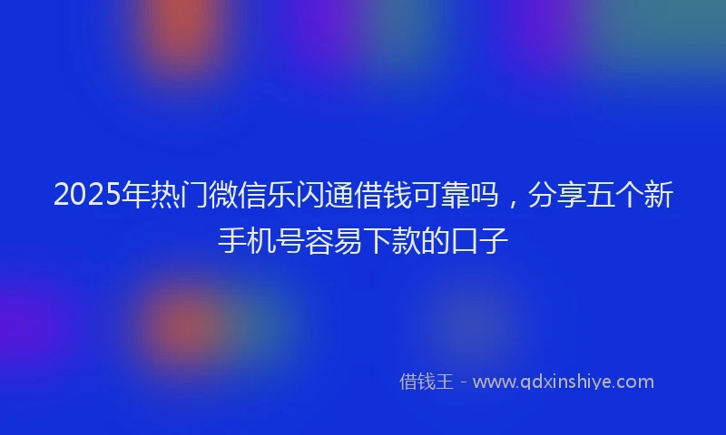 2025年热门微信乐闪通借钱可靠吗，分享五个新手机号容易下款的口子