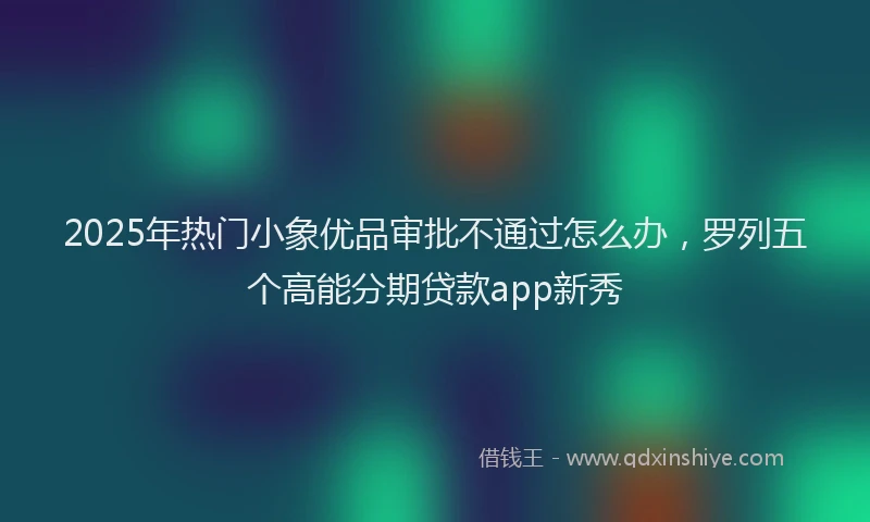 2025年热门小象优品审批不通过怎么办，罗列五个高能分期贷款app新秀