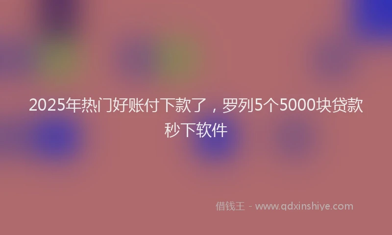 2025年热门好账付下款了，罗列5个5000块贷款秒下软件