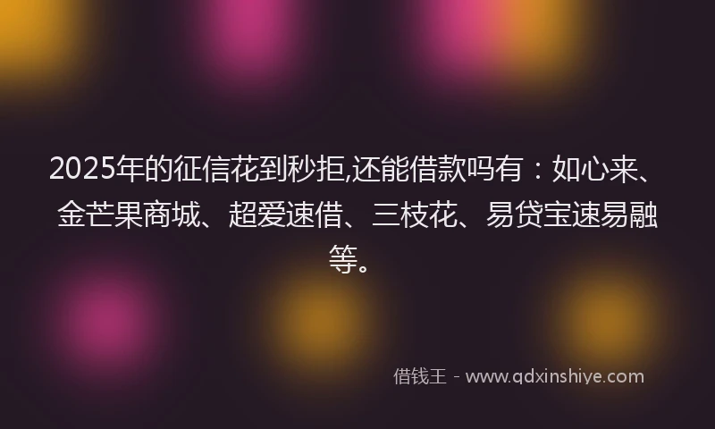2025年的征信花到秒拒,还能借款吗有：如心来、金芒果商城、超爱速借、三枝花、易贷宝速易融等。