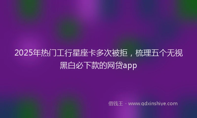 2025年热门工行星座卡多次被拒，梳理五个无视黑白必下款的网贷app