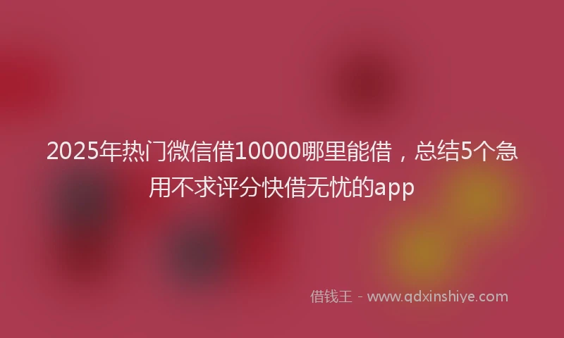 2025年热门微信借10000哪里能借，总结5个急用不求评分快借无忧的app