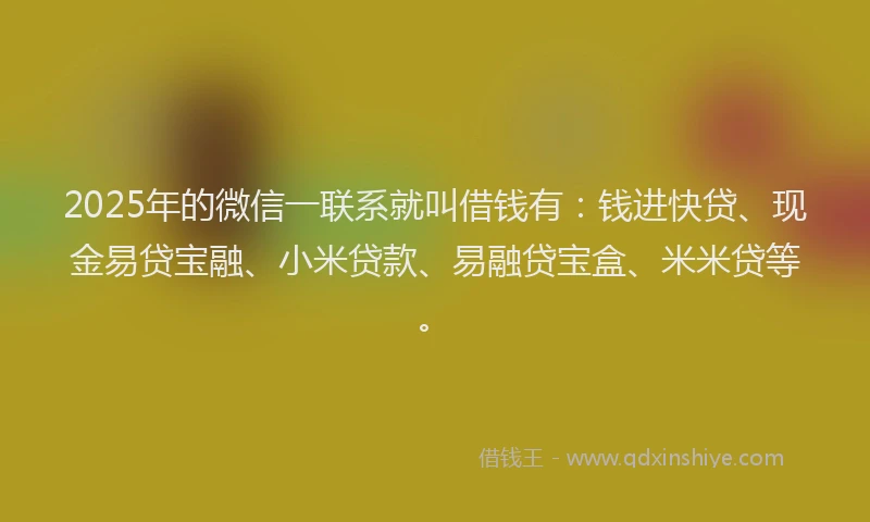 2025年的微信一联系就叫借钱有：钱进快贷、现金易贷宝融、小米贷款、易融贷宝盒、米米贷等。