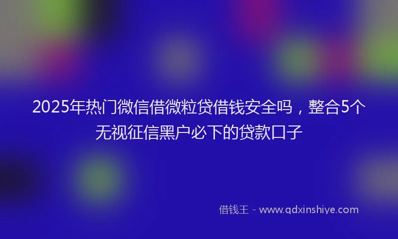 2025年热门微信借微粒贷借钱安全吗，整合5个无视征信黑户必下的贷款口子