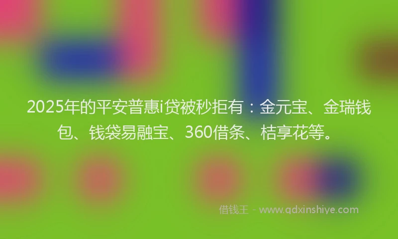 2025年的平安普惠i贷被秒拒有：金元宝、金瑞钱包、钱袋易融宝、360借条、桔享花等。