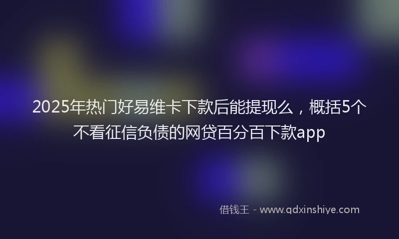 2025年热门好易维卡下款后能提现么，概括5个不看征信负债的网贷百分百下款app