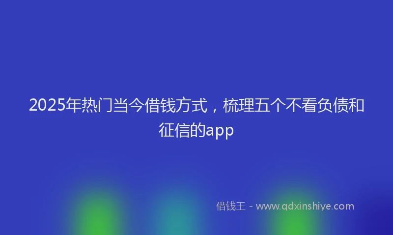 2025年热门当今借钱方式，梳理五个不看负债和征信的app