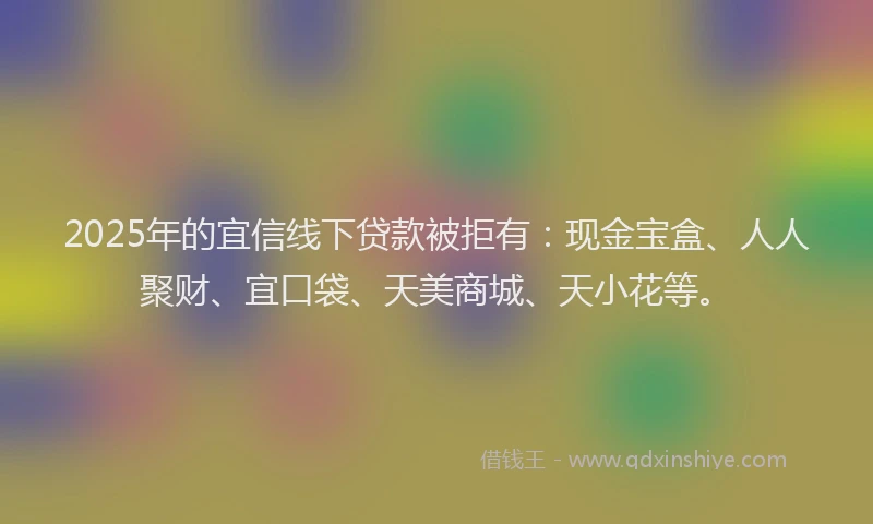 2025年的宜信线下贷款被拒有:现金宝盒、人人聚财、宜口袋、天美商城、天小花等。