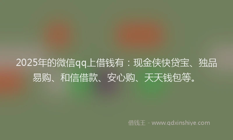 2025年的微信qq上借钱有：现金侠快贷宝、独品易购、和信借款、安心购、天天钱包等。