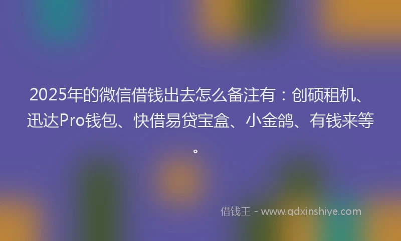 2025年的微信借钱出去怎么备注有：创硕租机、迅达Pro钱包、快借易贷宝盒、小金鸽、有钱来等。