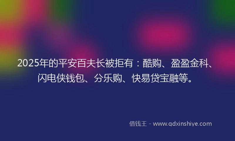 2025年的平安百夫长被拒有：酷购、盈盈金科、闪电侠钱包、分乐购、快易贷宝融等。