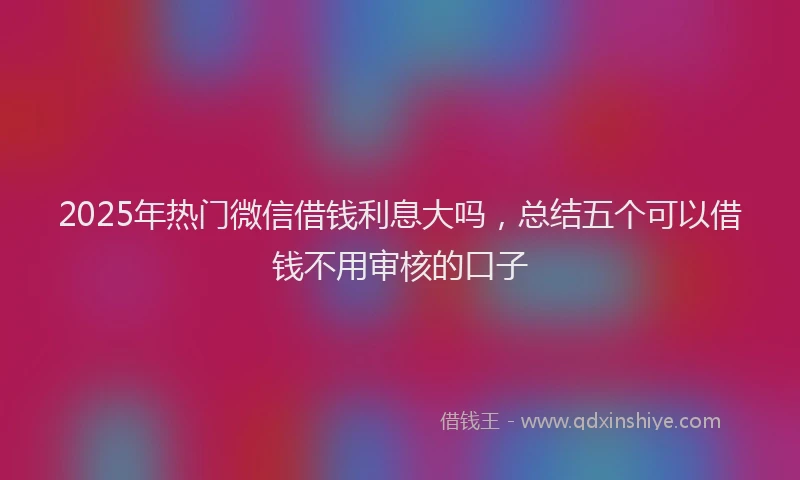2025年热门微信借钱利息大吗，总结五个可以借钱不用审核的口子