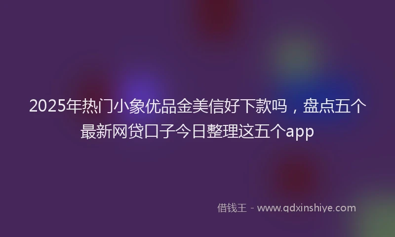 2025年热门小象优品金美信好下款吗，盘点五个最新网贷口子今日整理这五个app