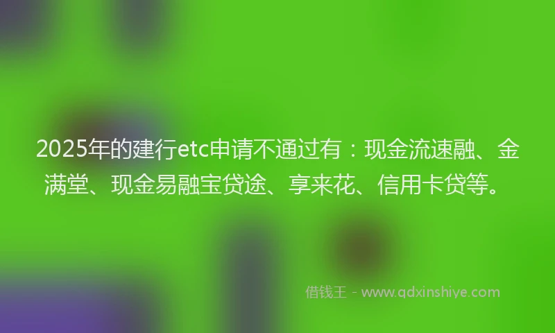 2025年的建行etc申请不通过有：现金流速融、金满堂、现金易融宝贷途、享来花、信用卡贷等。