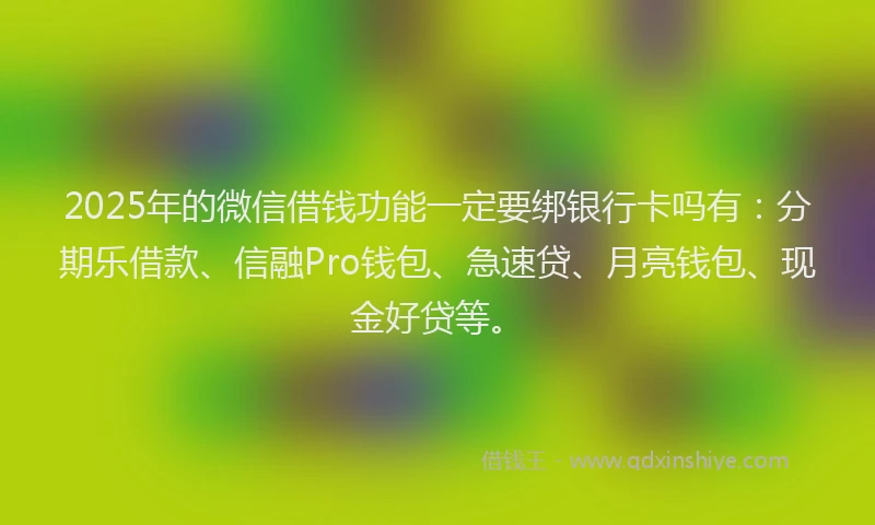 2025年的微信借钱功能一定要绑银行卡吗有：分期乐借款、信融Pro钱包、急速贷、月亮钱包、现金好贷等。