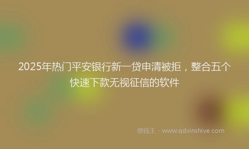 2025年热门平安银行新一贷申清被拒，整合五个快速下款无视征信的软件