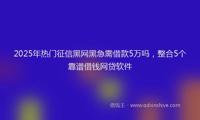 2025年热门征信黑网黑急需借款5万吗，整合5个靠谱借钱网贷软件