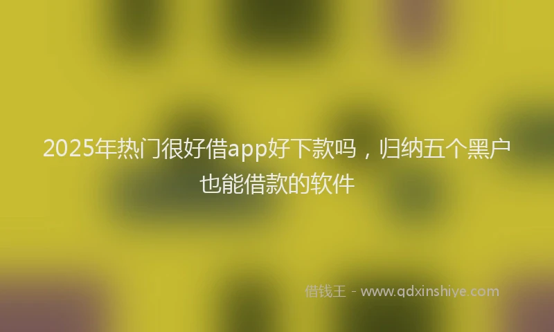 2025年热门很好借app好下款吗，归纳五个黑户也能借款的软件