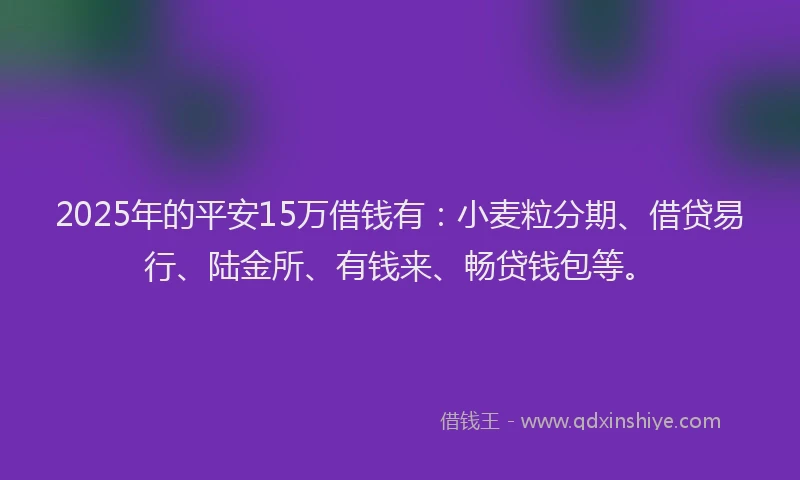 2025年的平安15万借钱有：小麦粒分期、借贷易行、陆金所、有钱来、畅贷钱包等。