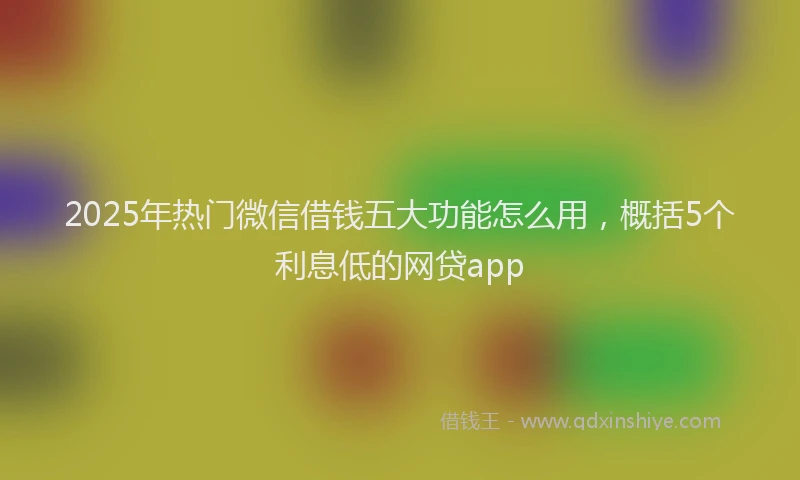 2025年热门微信借钱五大功能怎么用，概括5个利息低的网贷app
