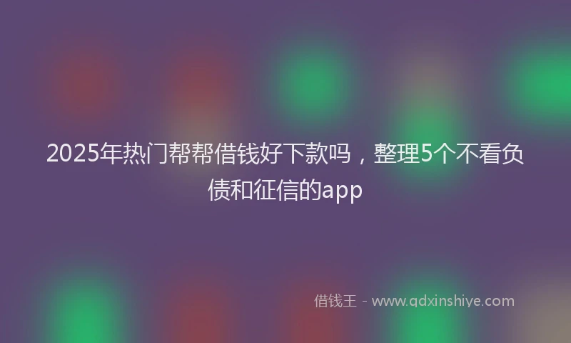 2025年热门帮帮借钱好下款吗，整理5个不看负债和征信的app
