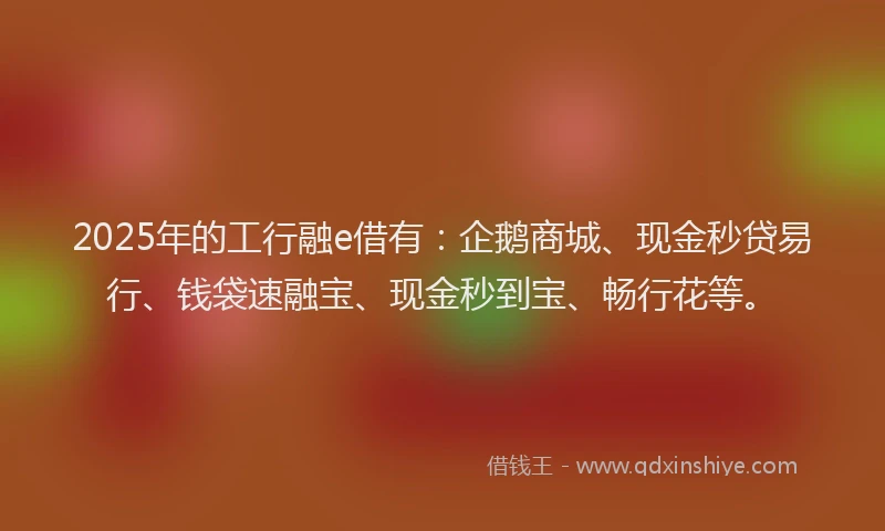 2025年的工行融e借有：企鹅商城、现金秒贷易行、钱袋速融宝、现金秒到宝、畅行花等。