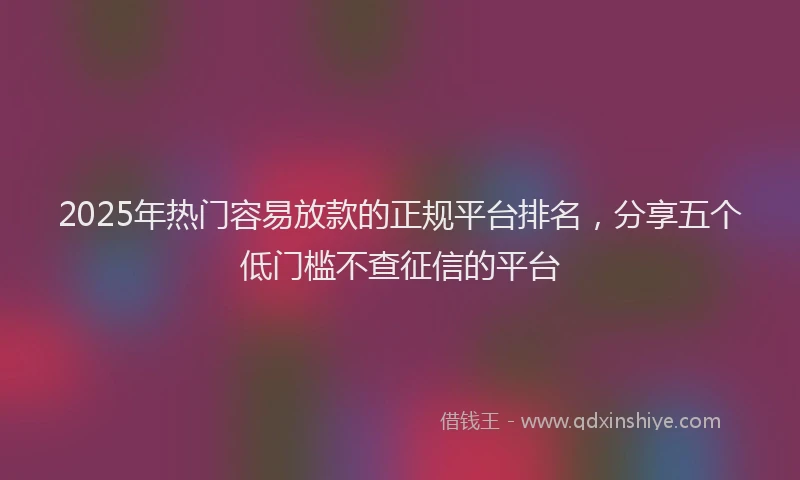 2025年热门容易放款的正规平台排名，分享五个低门槛不查征信的平台