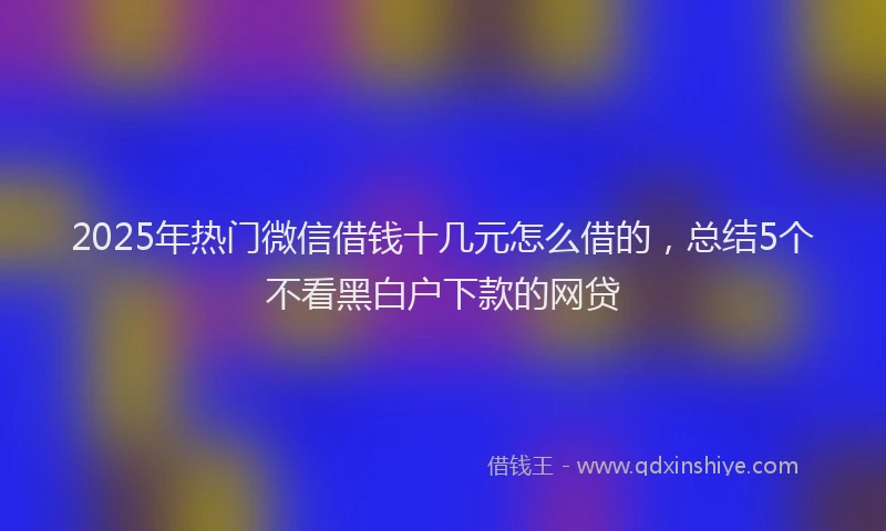 2025年热门微信借钱十几元怎么借的，总结5个不看黑白户下款的网贷