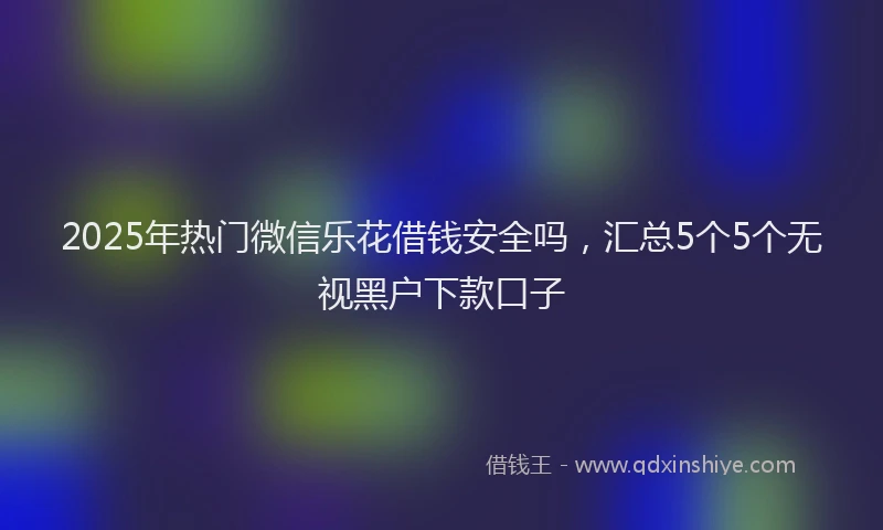 2025年热门微信乐花借钱安全吗，汇总5个5个无视黑户下款口子