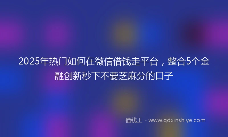 2025年热门如何在微信借钱走平台，整合5个金融创新秒下不要芝麻分的口子