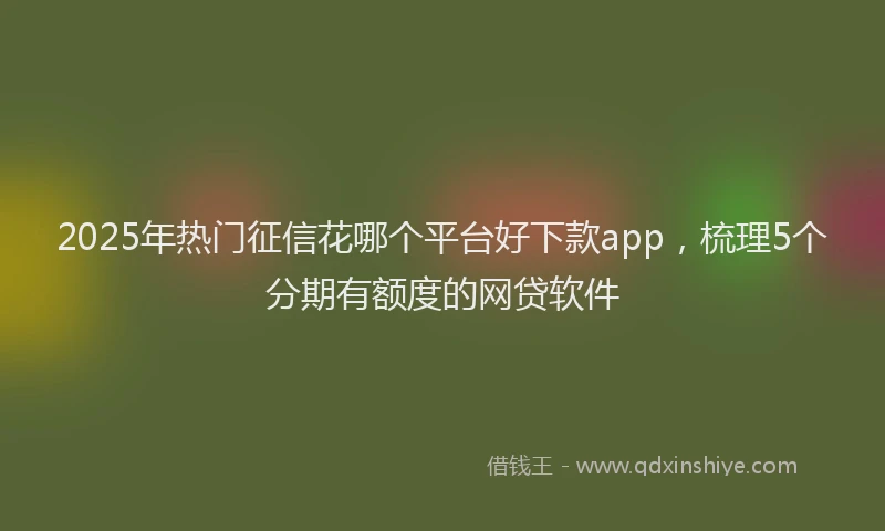 2025年热门征信花哪个平台好下款app，梳理5个分期有额度的网贷软件
