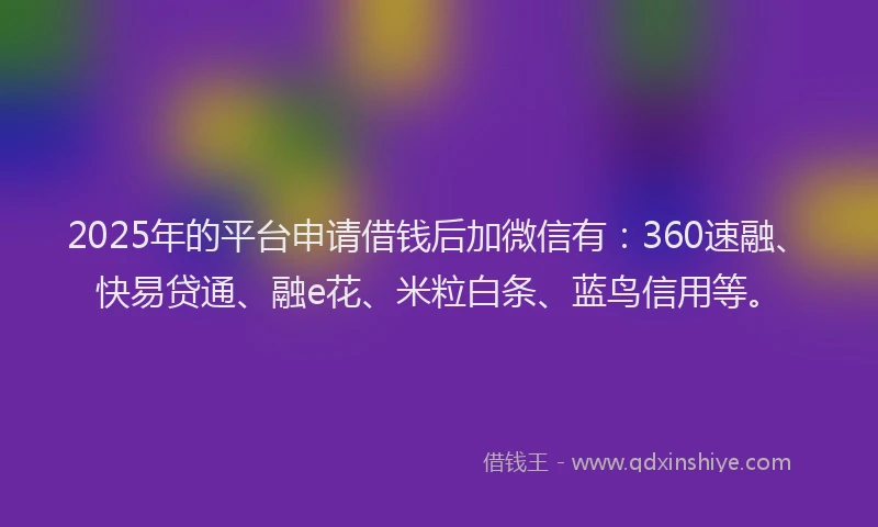2025年的平台申请借钱后加微信有：360速融、快易贷通、融e花、米粒白条、蓝鸟信用等。