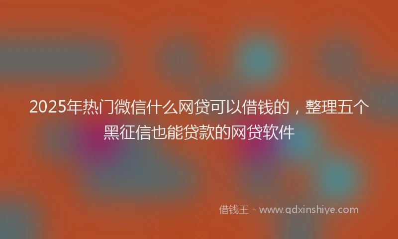 2025年热门微信什么网贷可以借钱的，整理五个黑征信也能贷款的网贷软件
