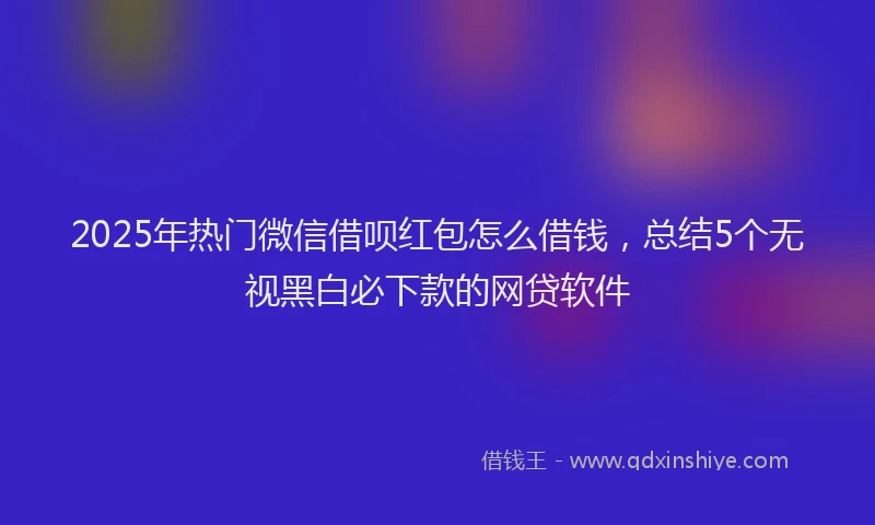 2025年热门微信借呗红包怎么借钱，总结5个无视黑白必下款的网贷软件