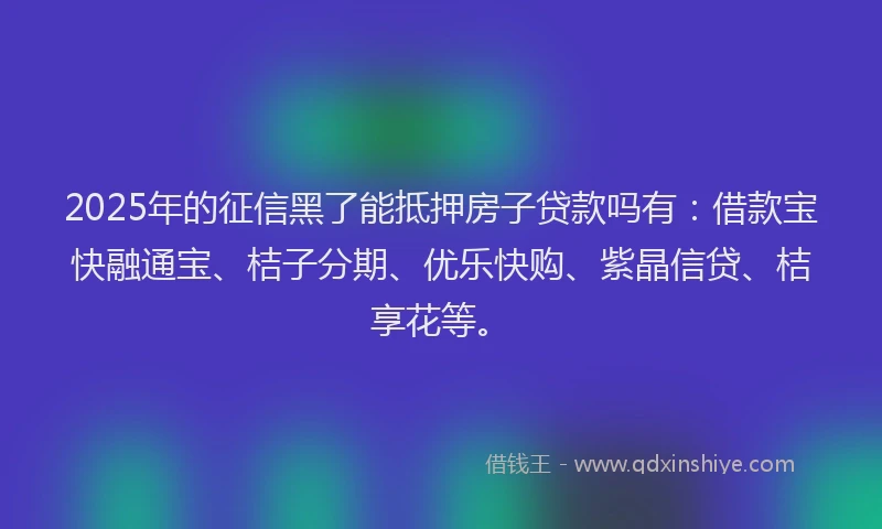 2025年的征信黑了能抵押房子贷款吗有：借款宝快融通宝、桔子分期、优乐快购、紫晶信贷、桔享花等。