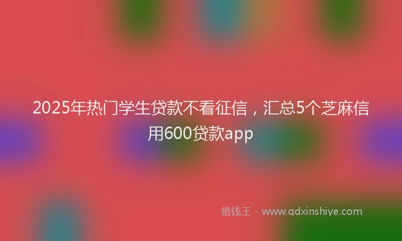 2025年热门学生贷款不看征信，汇总5个芝麻信用600贷款app
