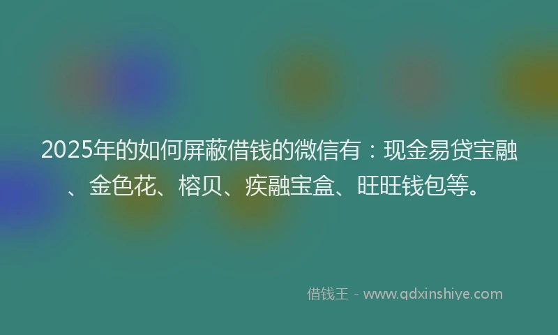 2025年的如何屏蔽借钱的微信有：现金易贷宝融、金色花、榕贝、疾融宝盒、旺旺钱包等。