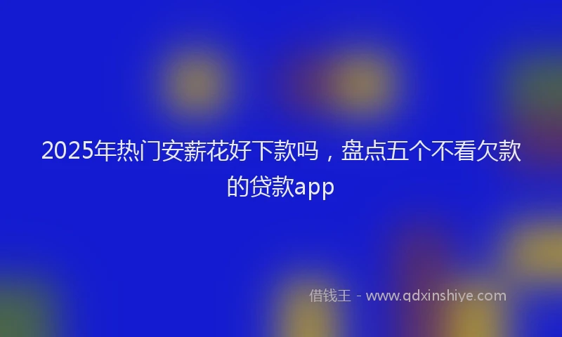 2025年热门安薪花好下款吗，盘点五个不看欠款的贷款app