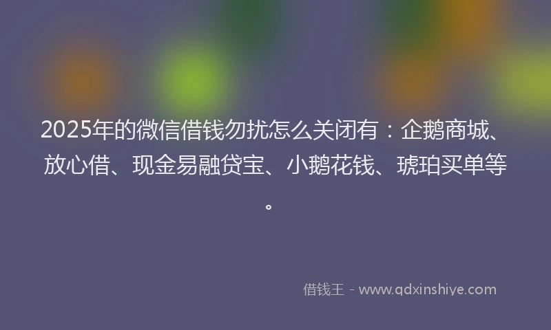 2025年的微信借钱勿扰怎么关闭有：企鹅商城、放心借、现金易融贷宝、小鹅花钱、琥珀买单等。