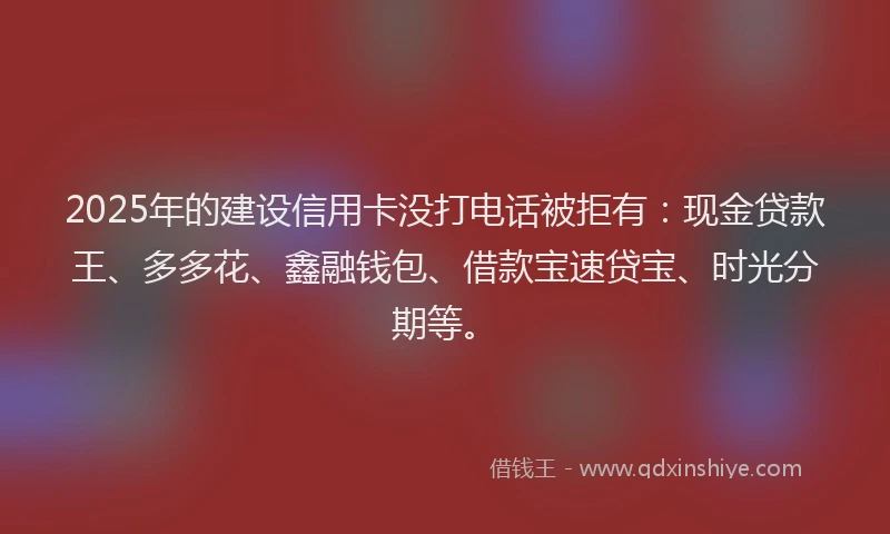 2025年的建设信用卡没打电话被拒有：现金贷款王、多多花、鑫融钱包、借款宝速贷宝、时光分期等。