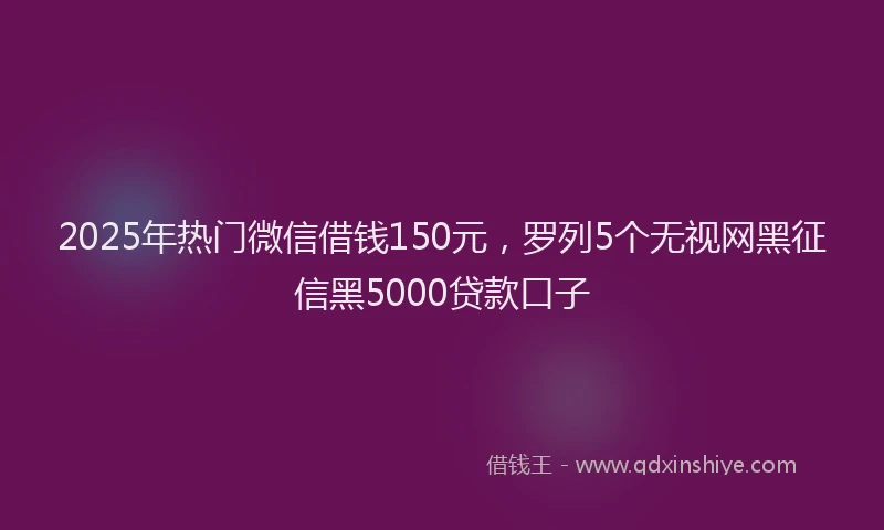 2025年热门微信借钱150元，罗列5个无视网黑征信黑5000贷款口子