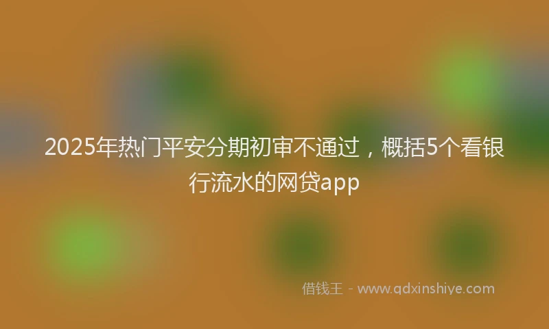 2025年热门平安分期初审不通过，概括5个看银行流水的网贷app