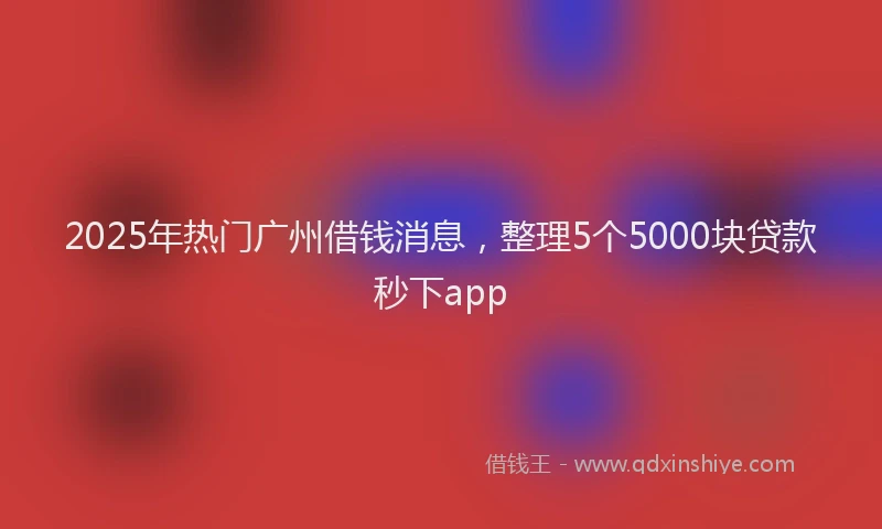 2025年热门广州借钱消息，整理5个5000块贷款秒下app