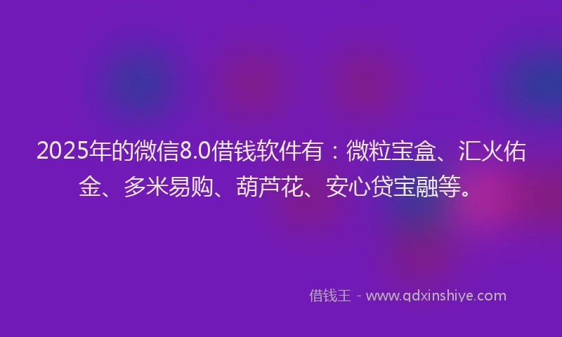2025年的微信8.0借钱软件有：微粒宝盒、汇火佑金、多米易购、葫芦花、安心贷宝融等。
