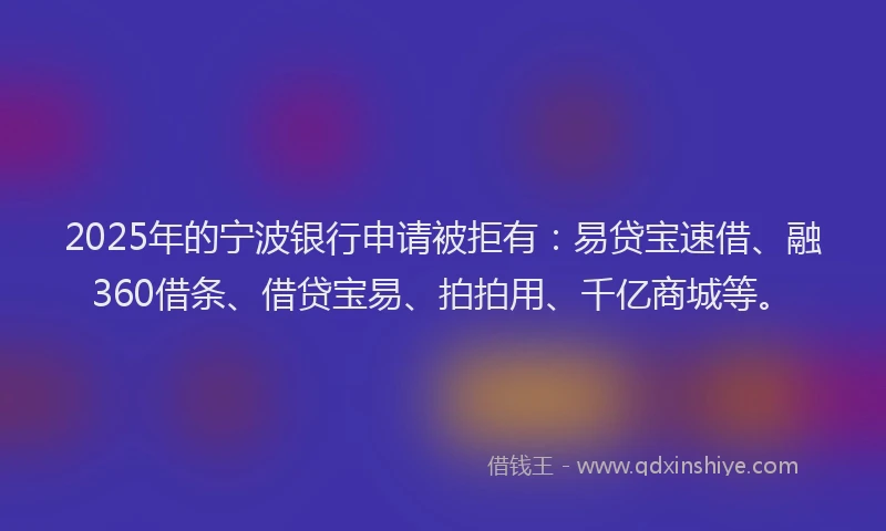 2025年的宁波银行申请被拒有：易贷宝速借、融360借条、借贷宝易、拍拍用、千亿商城等。