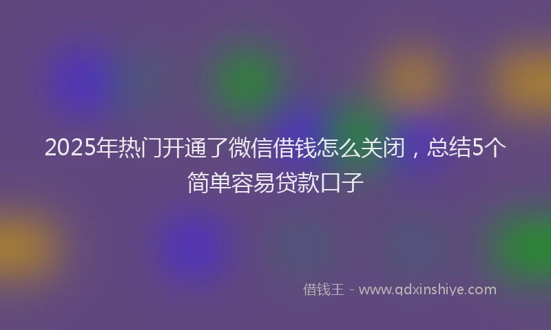 2025年热门开通了微信借钱怎么关闭，总结5个简单容易贷款口子