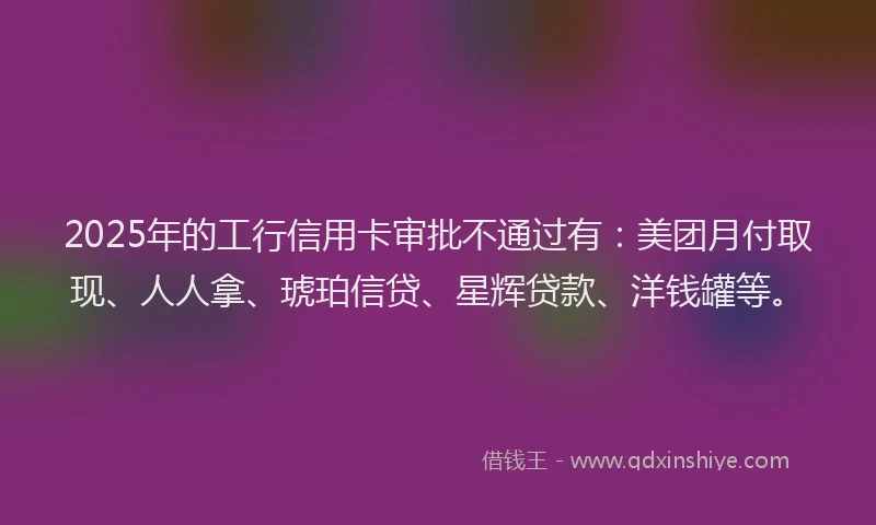 2025年的工行信用卡审批不通过有：美团月付取现、人人拿、琥珀信贷、星辉贷款、洋钱罐等。