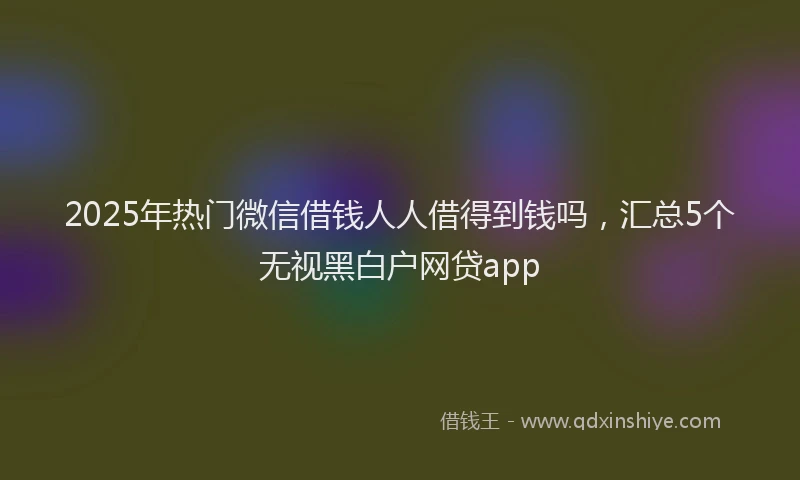 2025年热门微信借钱人人借得到钱吗，汇总5个无视黑白户网贷app