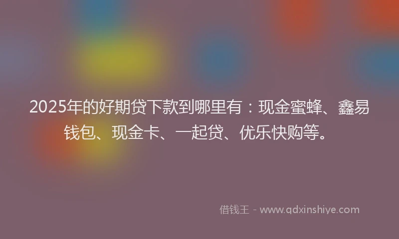 2025年的好期贷下款到哪里有：现金蜜蜂、鑫易钱包、现金卡、一起贷、优乐快购等。