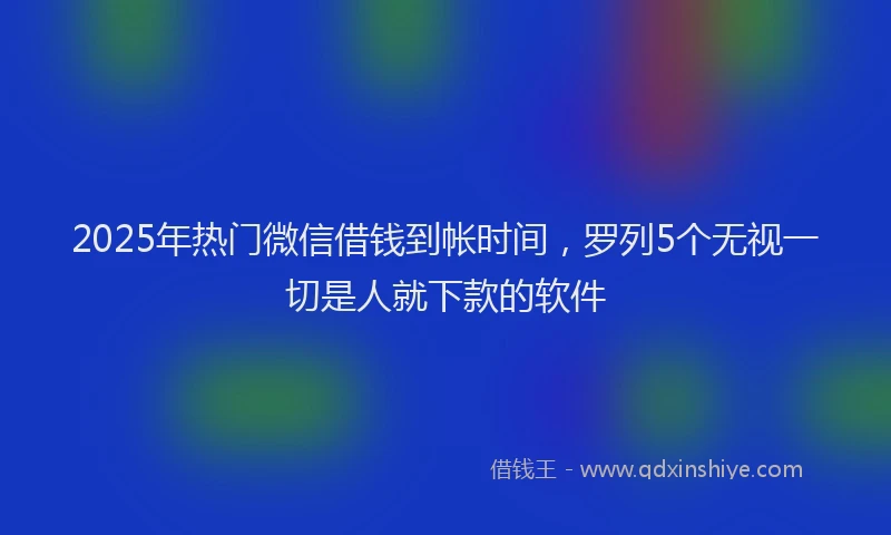 2025年热门微信借钱到帐时间，罗列5个无视一切是人就下款的软件
